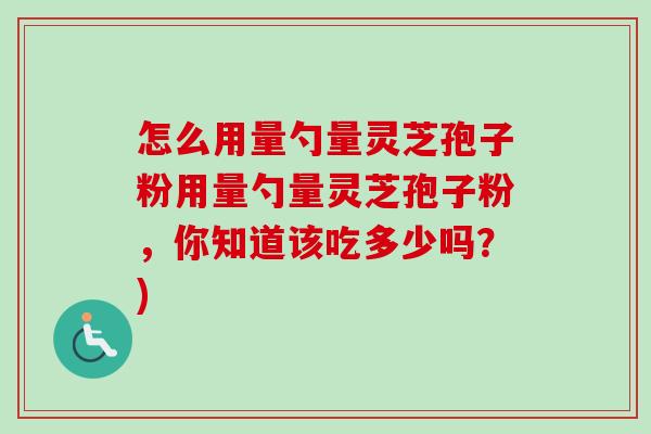 怎么用量勺量灵芝孢子粉用量勺量灵芝孢子粉,你知道该吃多少吗?) 怎么用量勺量灵芝孢子粉用量勺量灵芝孢子粉,你知道该吃多少吗?)
