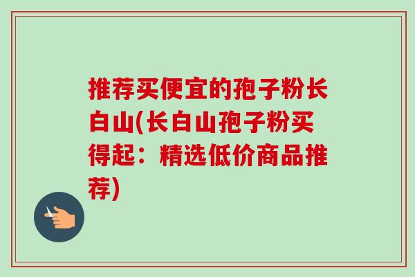 推荐买便宜的孢子粉长白山(长白山孢子粉买得起:精选低价商品推荐) 推荐买便宜的孢子粉长白山(长白山孢子粉买得起:精选低价商品推荐)