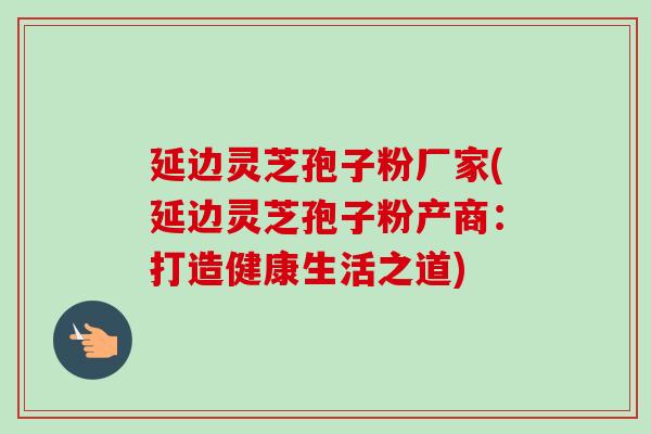 延边灵芝孢子粉厂家(延边灵芝孢子粉产商：打造健康生活之道)
