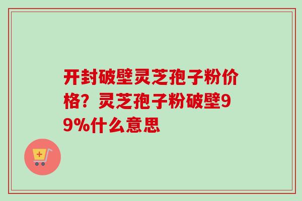 开封破壁灵芝孢子粉价格?灵芝孢子粉破壁99%什么意思 开封破壁灵芝孢子粉价格?灵芝孢子粉破壁99%什么意思