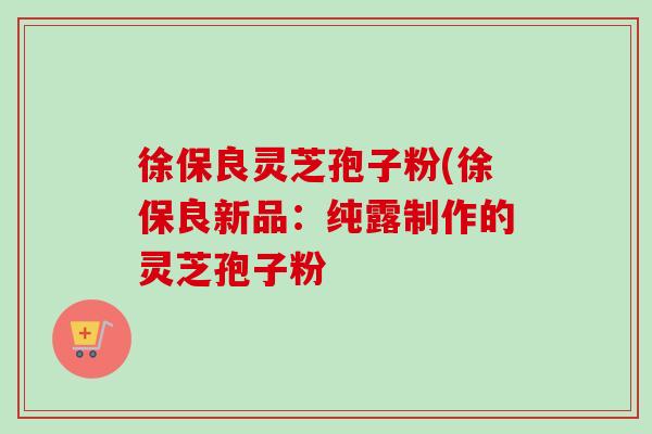 徐保良灵芝孢子粉(徐保良新品:纯露制作的灵芝孢子粉 徐保良灵芝孢子粉(徐保良新品:纯露制作的灵芝孢子粉