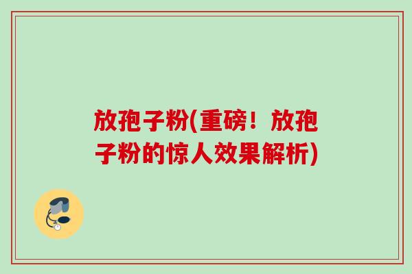 放孢子粉(重磅!放孢子粉的惊人效果解析) 放孢子粉(重磅!放孢子粉的惊人效果解析)