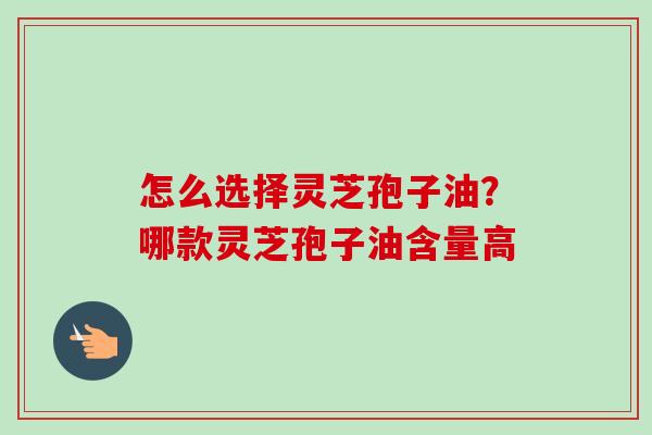 怎么选择灵芝孢子油？哪款灵芝孢子油含量高