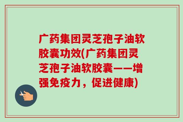 广药集团灵芝孢子油软胶囊功效(广药集团灵芝孢子油软胶囊——增强免疫力,促进健康) 广药集团灵芝孢子油软胶囊功效(广药集团灵芝孢子油软胶囊——增强免疫力,促进健康)