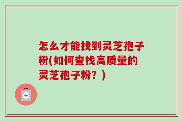 怎么才能找到灵芝孢子粉(如何查找高质量的灵芝孢子粉?) 怎么才能找到灵芝孢子粉(如何查找高质量的灵芝孢子粉?)