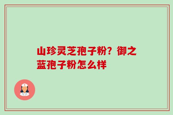 山珍灵芝孢子粉？御之蓝孢子粉怎么样