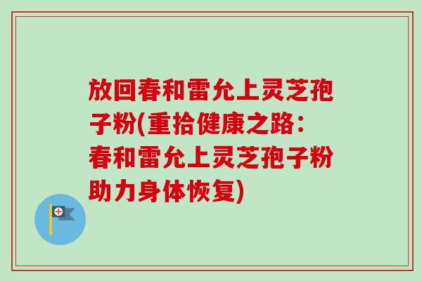放回春和雷允上灵芝孢子粉(重拾健康之路:春和雷允上灵芝孢子粉助力身体恢复) 放回春和雷允上灵芝孢子粉(重拾健康之路:春和雷允上灵芝孢子粉助力身体恢复)