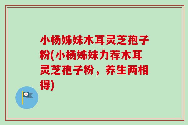 小杨姊妹木耳灵芝孢子粉(小杨姊妹力荐木耳灵芝孢子粉,养生两相得) 小杨姊妹木耳灵芝孢子粉(小杨姊妹力荐木耳灵芝孢子粉,养生两相得)