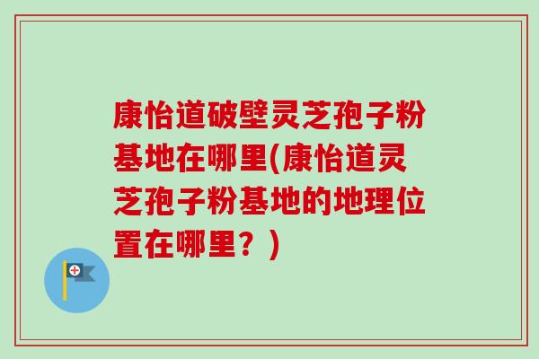 康怡道破壁灵芝孢子粉基地在哪里(康怡道灵芝孢子粉基地的地理位置在哪里?) 康怡道破壁灵芝孢子粉基地在哪里(康怡道灵芝孢子粉基地的地理位置在哪里?)