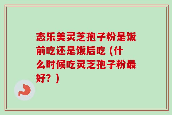 态乐美灵芝孢子粉是饭前吃还是饭后吃 (什么时候吃灵芝孢子粉好?) 态乐美灵芝孢子粉是饭前吃还是饭后吃 (什么时候吃灵芝孢子粉好?)