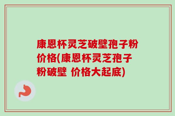 康恩杯灵芝破壁孢子粉价格(康恩杯灵芝孢子粉破壁 价格大起底) 康恩杯灵芝破壁孢子粉价格(康恩杯灵芝孢子粉破壁 价格大起底)