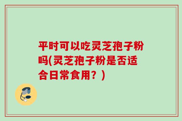 平时可以吃灵芝孢子粉吗(灵芝孢子粉是否适合日常食用?) 平时可以吃灵芝孢子粉吗(灵芝孢子粉是否适合日常食用?)