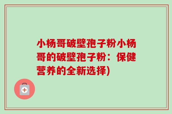 小杨哥破壁孢子粉小杨哥的破壁孢子粉：保健营养的全新选择)