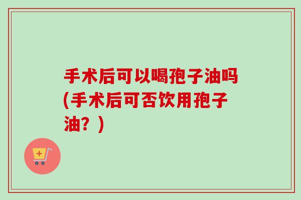 手术后可以喝孢子油吗(手术后可否饮用孢子油?) 手术后可以喝孢子油吗(手术后可否饮用孢子油?)