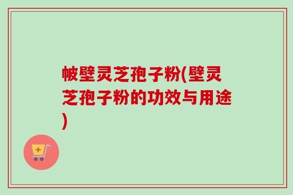 帔壁灵芝孢子粉(壁灵芝孢子粉的功效与用途) 帔壁灵芝孢子粉(壁灵芝孢子粉的功效与用途)