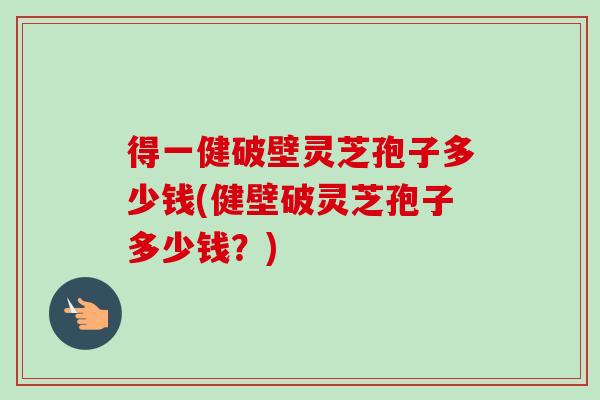 得一健破壁灵芝孢子多少钱(健壁破灵芝孢子多少钱？)