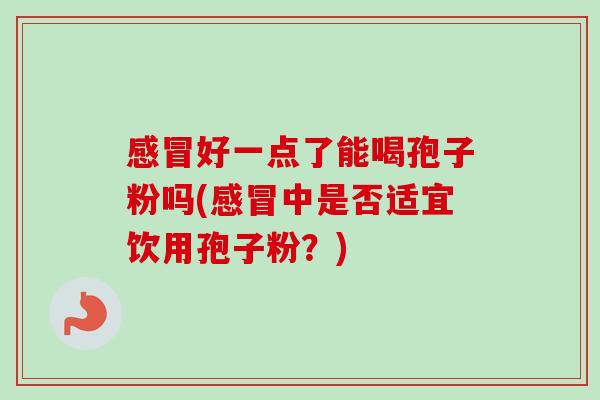 好一点了能喝孢子粉吗(中是否适宜饮用孢子粉?) 好一点了能喝孢子粉吗(中是否适宜饮用孢子粉?)