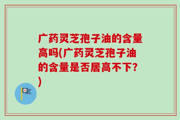 广药灵芝孢子油的含量高吗(广药灵芝孢子油的含量是否居高不下?) 广药灵芝孢子油的含量高吗(广药灵芝孢子油的含量是否居高不下?)