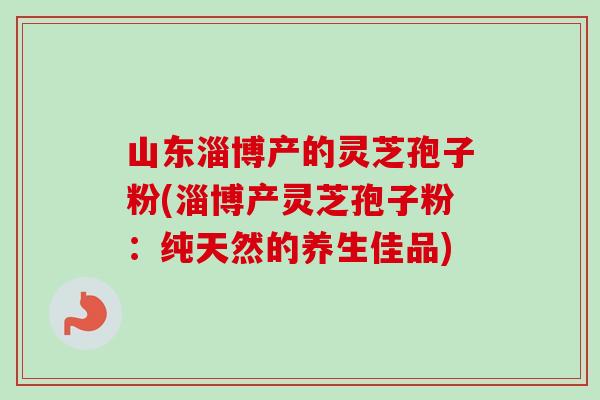 山东淄博产的灵芝孢子粉(淄博产灵芝孢子粉：纯天然的养生佳品)