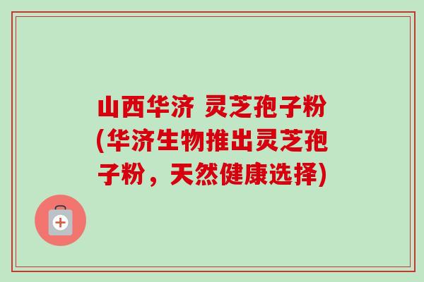 山西华济 灵芝孢子粉(华济生物推出灵芝孢子粉,天然健康选择) 山西华济 灵芝孢子粉(华济生物推出灵芝孢子粉,天然健康选择)