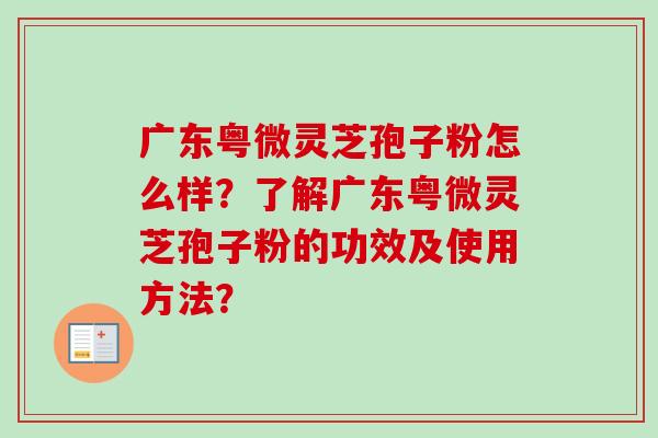 广东粤微灵芝孢子粉怎么样?了解广东粤微灵芝孢子粉的功效及使用方法? 广东粤微灵芝孢子粉怎么样?了解广东粤微灵芝孢子粉的功效及使用方法?