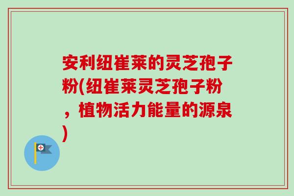安利纽崔莱的灵芝孢子粉(纽崔莱灵芝孢子粉,植物活力能量的源泉) 安利纽崔莱的灵芝孢子粉(纽崔莱灵芝孢子粉,植物活力能量的源泉)