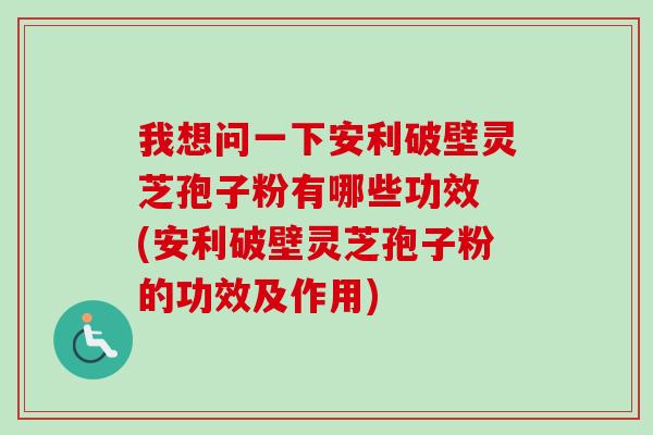 我想问一下安利破壁灵芝孢子粉有哪些功效 (安利破壁灵芝孢子粉的功效及作用)