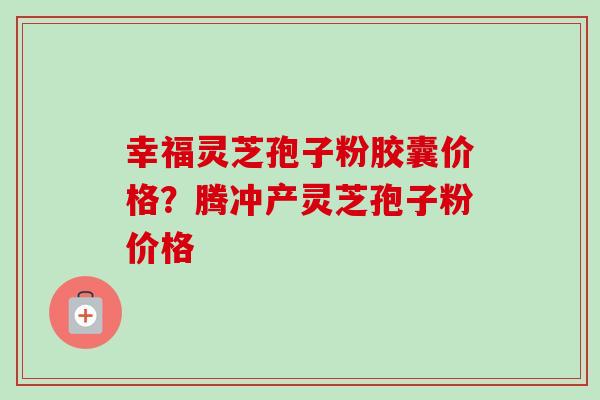 幸福灵芝孢子粉胶囊价格?腾冲产灵芝孢子粉价格 幸福灵芝孢子粉胶囊价格?腾冲产灵芝孢子粉价格