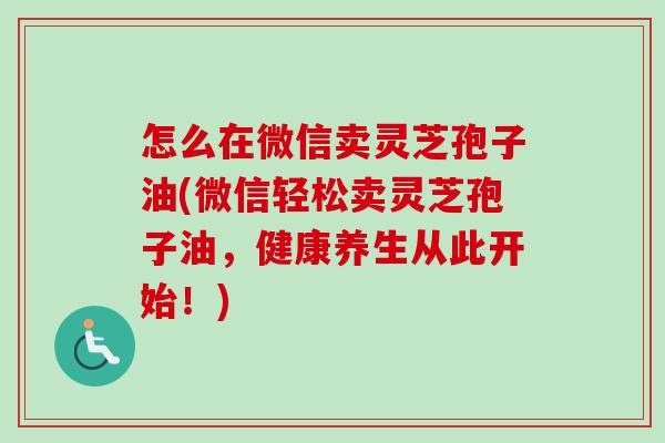 怎么在微信卖灵芝孢子油(微信轻松卖灵芝孢子油,健康养生从此开始!) 怎么在微信卖灵芝孢子油(微信轻松卖灵芝孢子油,健康养生从此开始!)