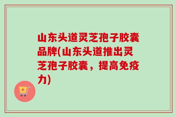 山东头道灵芝孢子胶囊品牌(山东头道推出灵芝孢子胶囊,提高免疫力) 山东头道灵芝孢子胶囊品牌(山东头道推出灵芝孢子胶囊,提高免疫力)