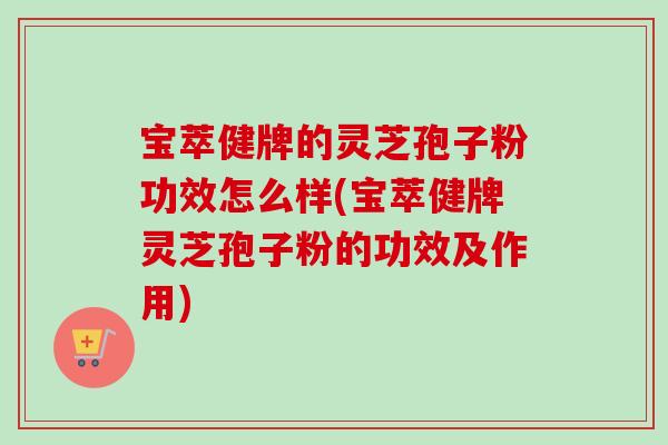 宝萃健牌的灵芝孢子粉功效怎么样(宝萃健牌灵芝孢子粉的功效及作用)
