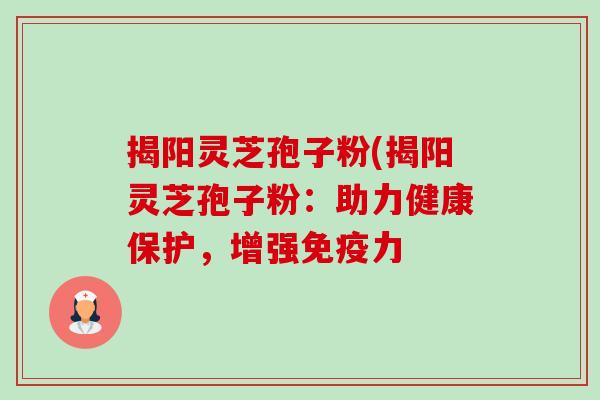 揭阳灵芝孢子粉(揭阳灵芝孢子粉：助力健康保护，增强免疫力