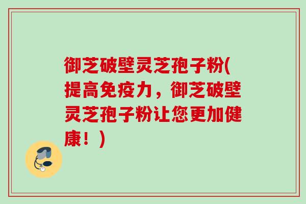 御芝破壁灵芝孢子粉(提高免疫力，御芝破壁灵芝孢子粉让您更加健康！)