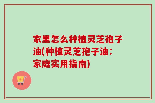 家里怎么种植灵芝孢子油(种植灵芝孢子油:家庭实用指南) 家里怎么种植灵芝孢子油(种植灵芝孢子油:家庭实用指南)