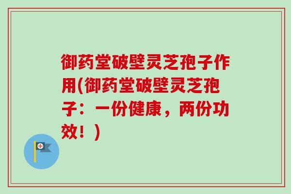 御药堂破壁灵芝孢子作用(御药堂破壁灵芝孢子：一份健康，两份功效！)