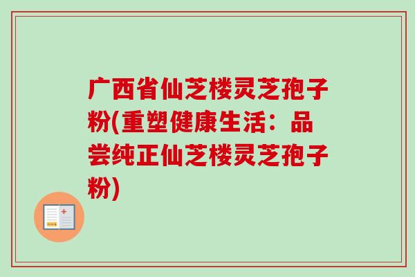 广西省仙芝楼灵芝孢子粉(重塑健康生活：品尝纯正仙芝楼灵芝孢子粉)