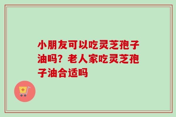 小朋友可以吃灵芝孢子油吗？老人家吃灵芝孢子油合适吗