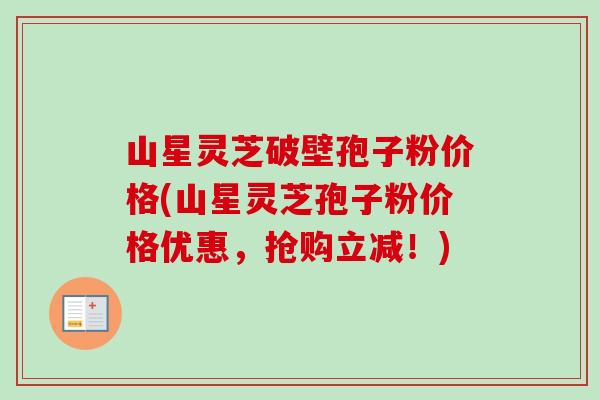 山星灵芝破壁孢子粉价格(山星灵芝孢子粉价格优惠,抢购立减!) 山星灵芝破壁孢子粉价格(山星灵芝孢子粉价格优惠,抢购立减!)