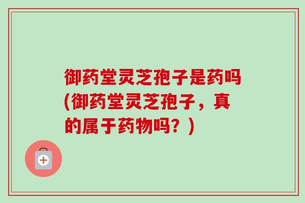 御药堂灵芝孢子是药吗(御药堂灵芝孢子，真的属于吗？)