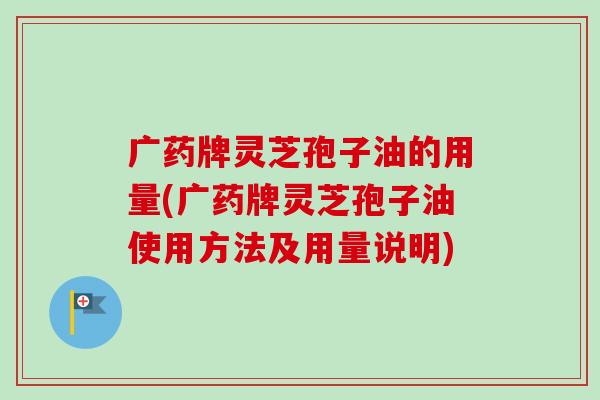广药牌灵芝孢子油的用量(广药牌灵芝孢子油使用方法及用量说明) 广药牌灵芝孢子油的用量(广药牌灵芝孢子油使用方法及用量说明)
