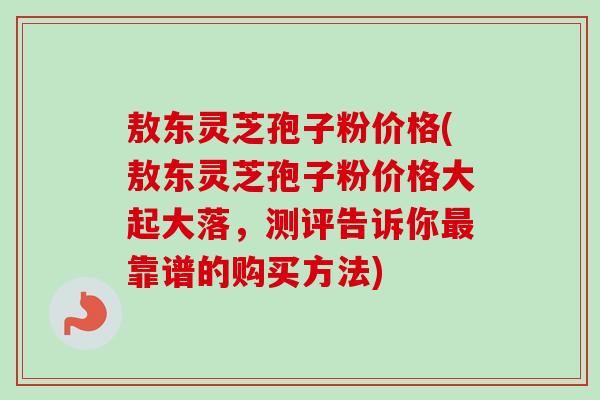 敖东灵芝孢子粉价格(敖东灵芝孢子粉价格大起大落,测评告诉你靠谱的购买方法) 敖东灵芝孢子粉价格(敖东灵芝孢子粉价格大起大落,测评告诉你靠谱的购买方法)