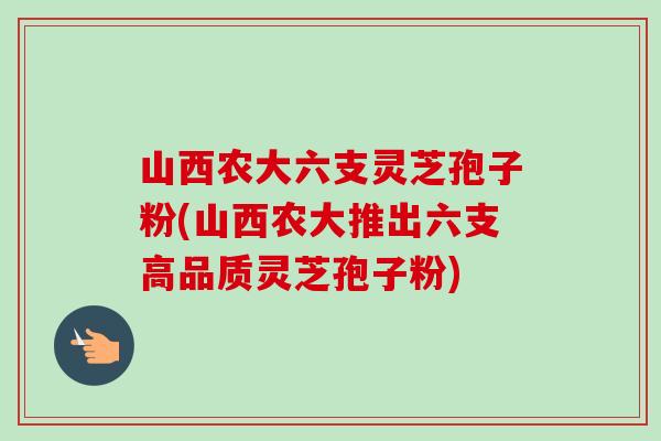 山西农大六支灵芝孢子粉(山西农大推出六支高品质灵芝孢子粉) 山西农大六支灵芝孢子粉(山西农大推出六支高品质灵芝孢子粉)