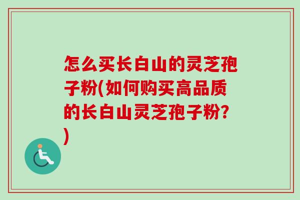 怎么买长白山的灵芝孢子粉(如何购买高品质的长白山灵芝孢子粉?) 怎么买长白山的灵芝孢子粉(如何购买高品质的长白山灵芝孢子粉?)