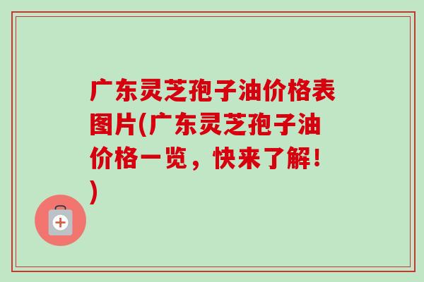 广东灵芝孢子油价格表图片(广东灵芝孢子油价格一览,快来了解!) 广东灵芝孢子油价格表图片(广东灵芝孢子油价格一览,快来了解!)