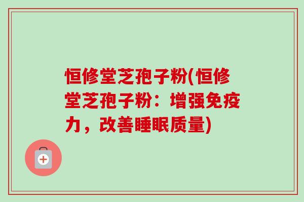 恒修堂芝孢子粉(恒修堂芝孢子粉：增强免疫力，改善质量)
