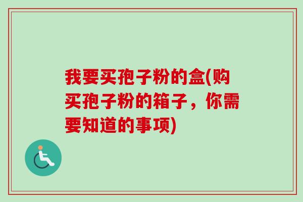 我要买孢子粉的盒(购买孢子粉的箱子,你需要知道的事项) 我要买孢子粉的盒(购买孢子粉的箱子,你需要知道的事项)