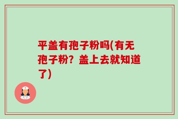 平盖有孢子粉吗(有无孢子粉?盖上去就知道了) 平盖有孢子粉吗(有无孢子粉?盖上去就知道了)