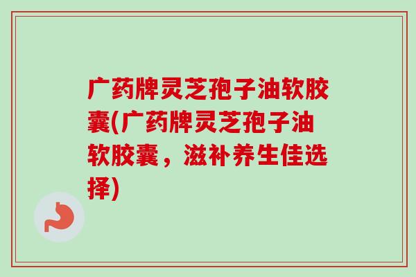广药牌灵芝孢子油软胶囊(广药牌灵芝孢子油软胶囊,滋补养生佳选择) 广药牌灵芝孢子油软胶囊(广药牌灵芝孢子油软胶囊,滋补养生佳选择)