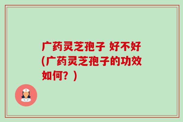 广药灵芝孢子 好不好(广药灵芝孢子的功效如何?) 广药灵芝孢子 好不好(广药灵芝孢子的功效如何?)