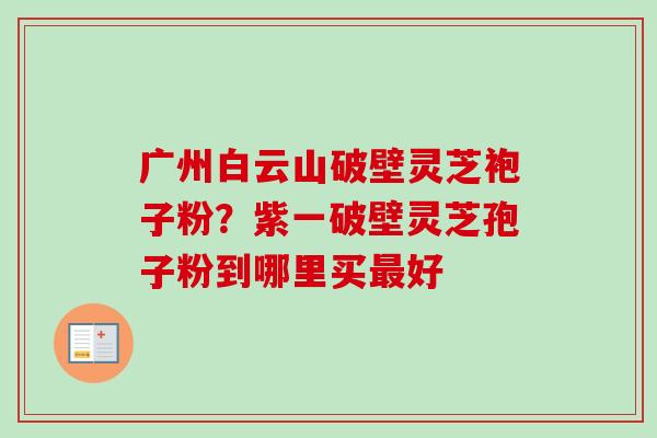 广州白云山破壁灵芝袍子粉?紫一破壁灵芝孢子粉到哪里买好 广州白云山破壁灵芝袍子粉?紫一破壁灵芝孢子粉到哪里买好